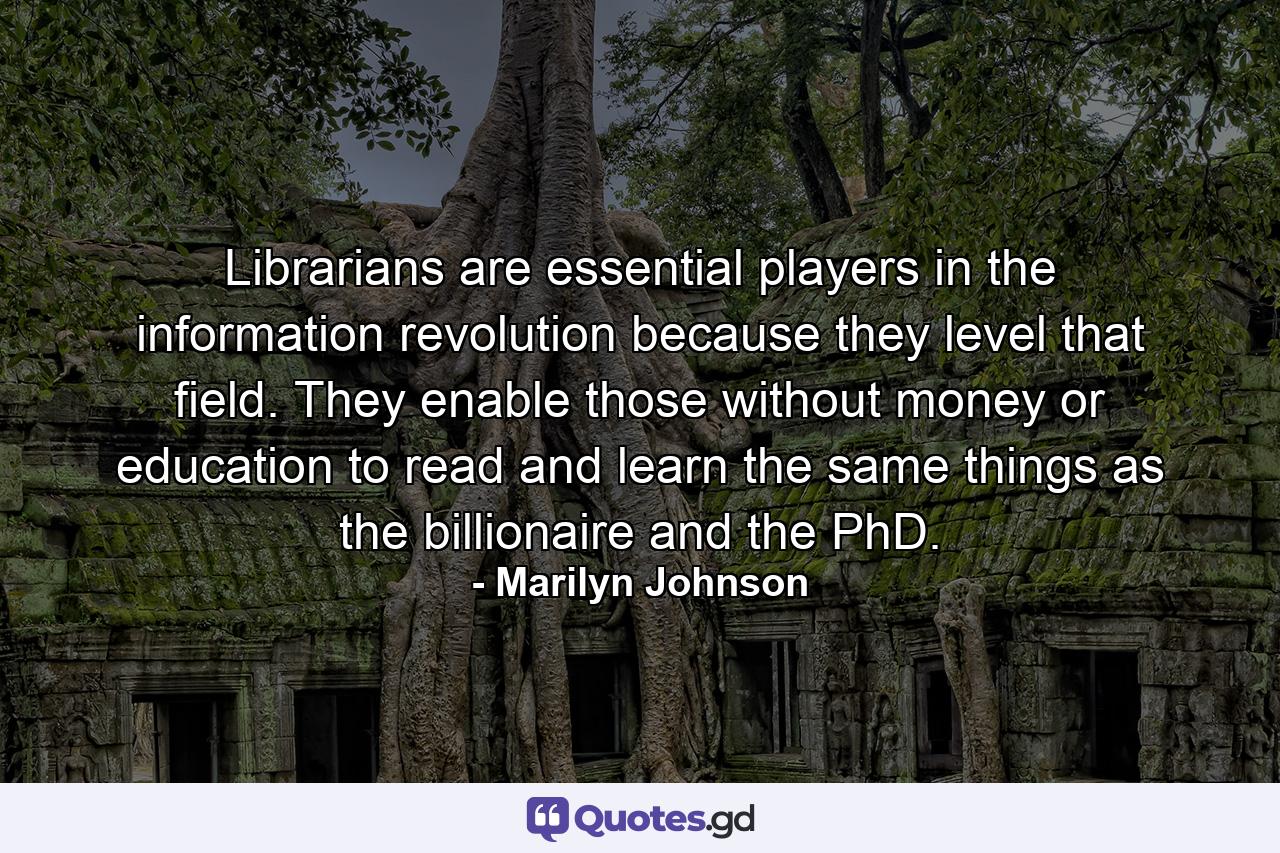 Librarians are essential players in the information revolution because they level that field. They enable those without money or education to read and learn the same things as the billionaire and the PhD. - Quote by Marilyn Johnson