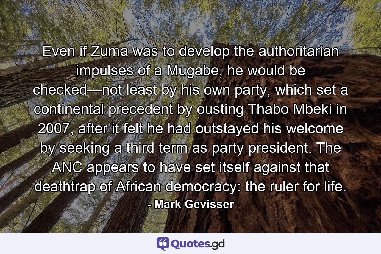 Even if Zuma was to develop the authoritarian impulses of a Mugabe, he would be checked—not least by his own party, which set a continental precedent by ousting Thabo Mbeki in 2007, after it felt he had outstayed his welcome by seeking a third term as party president. The ANC appears to have set itself against that deathtrap of African democracy: the ruler for life. - Quote by Mark Gevisser