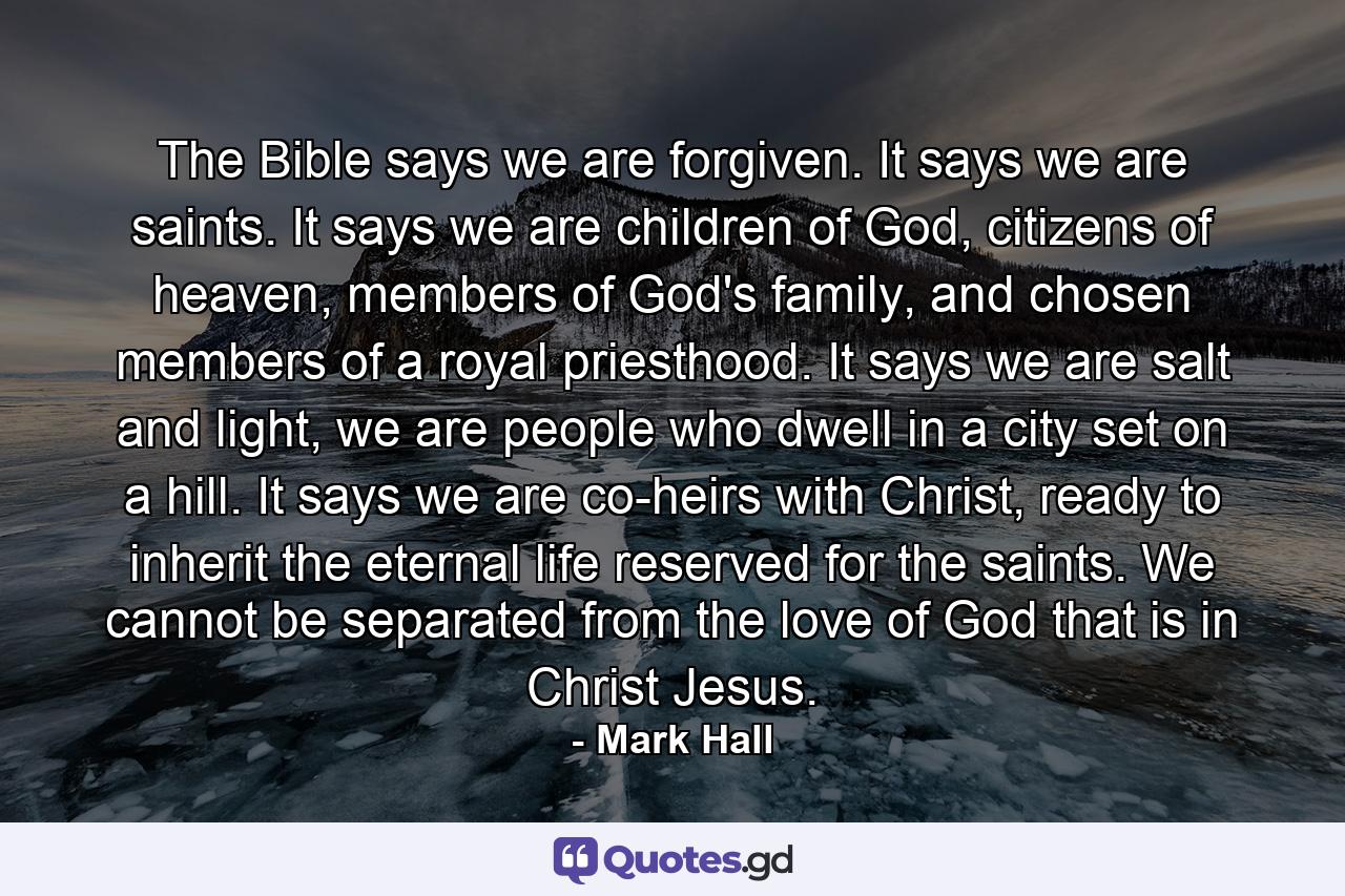 The Bible says we are forgiven. It says we are saints. It says we are children of God, citizens of heaven, members of God's family, and chosen members of a royal priesthood. It says we are salt and light, we are people who dwell in a city set on a hill. It says we are co-heirs with Christ, ready to inherit the eternal life reserved for the saints. We cannot be separated from the love of God that is in Christ Jesus. - Quote by Mark Hall