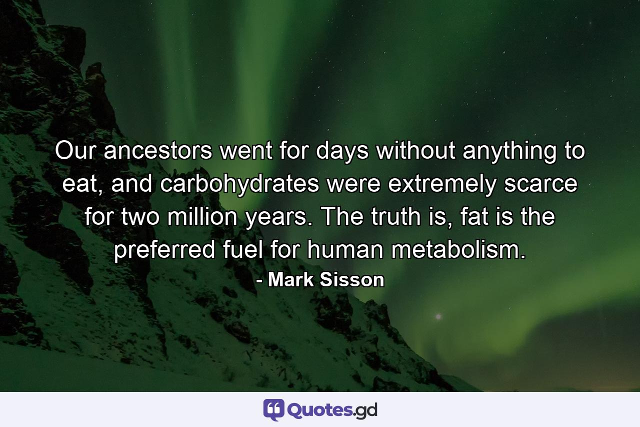 Our ancestors went for days without anything to eat, and carbohydrates were extremely scarce for two million years. The truth is, fat is the preferred fuel for human metabolism. - Quote by Mark Sisson