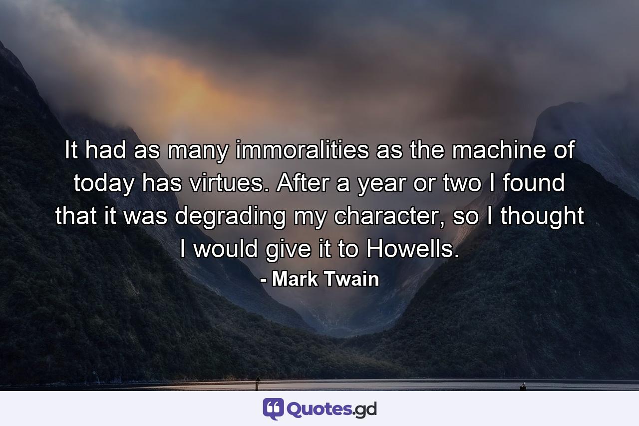 It had as many immoralities as the machine of today has virtues. After a year or two I found that it was degrading my character, so I thought I would give it to Howells. - Quote by Mark Twain