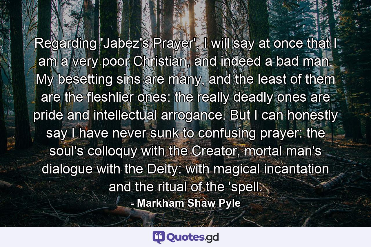 Regarding 'Jabez's Prayer', I will say at once that I am a very poor Christian, and indeed a bad man. My besetting sins are many, and the least of them are the fleshlier ones: the really deadly ones are pride and intellectual arrogance. But I can honestly say I have never sunk to confusing prayer: the soul's colloquy with the Creator, mortal man's dialogue with the Deity: with magical incantation and the ritual of the 'spell. - Quote by Markham Shaw Pyle