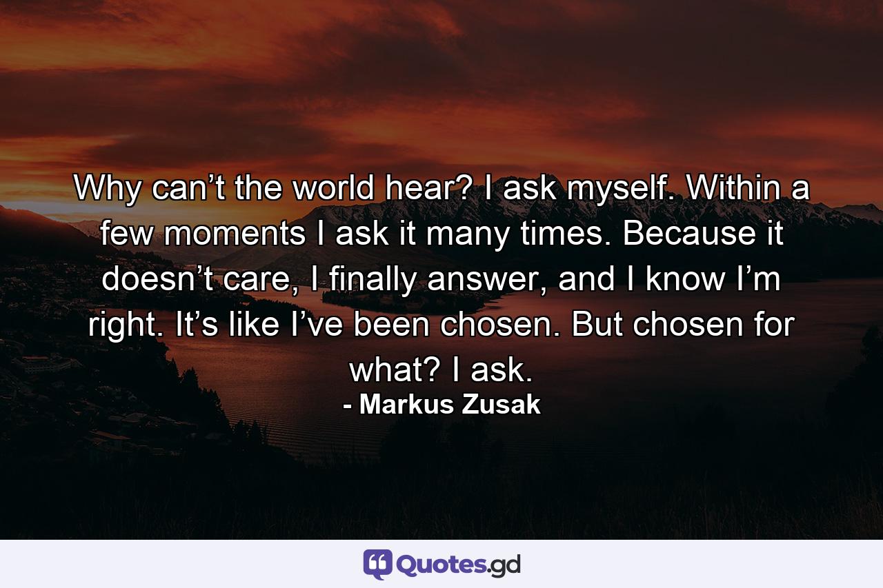 Why can’t the world hear? I ask myself. Within a few moments I ask it many times. Because it doesn’t care, I finally answer, and I know I’m right. It’s like I’ve been chosen. But chosen for what? I ask. - Quote by Markus Zusak