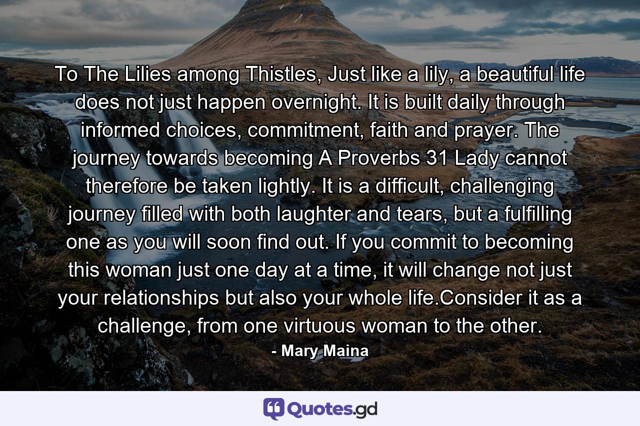 To The Lilies among Thistles, Just like a lily, a beautiful life does not just happen overnight. It is built daily through informed choices, commitment, faith and prayer. The journey towards becoming A Proverbs 31 Lady cannot therefore be taken lightly. It is a difficult, challenging journey filled with both laughter and tears, but a fulfilling one as you will soon find out. If you commit to becoming this woman just one day at a time, it will change not just your relationships but also your whole life.Consider it as a challenge, from one virtuous woman to the other. - Quote by Mary Maina