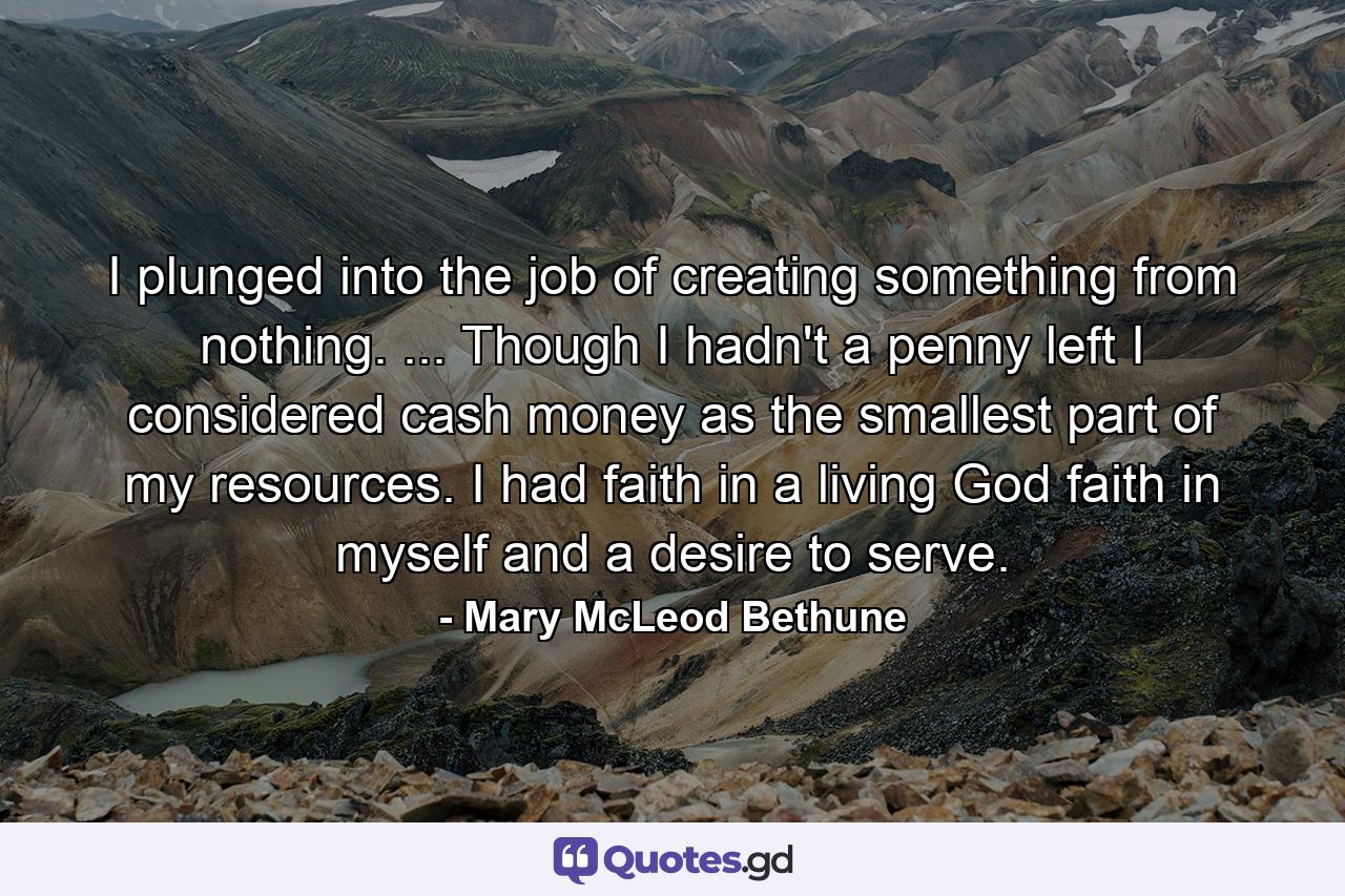 I plunged into the job of creating something from nothing. ... Though I hadn't a penny left  I considered cash money as the smallest part of my resources. I had faith in a living God  faith in myself  and a desire to serve. - Quote by Mary McLeod Bethune