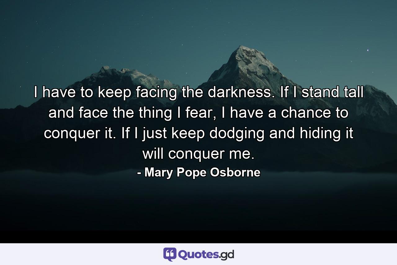 I have to keep facing the darkness. If I stand tall and face the thing I fear, I have a chance to conquer it. If I just keep dodging and hiding it will conquer me. - Quote by Mary Pope Osborne