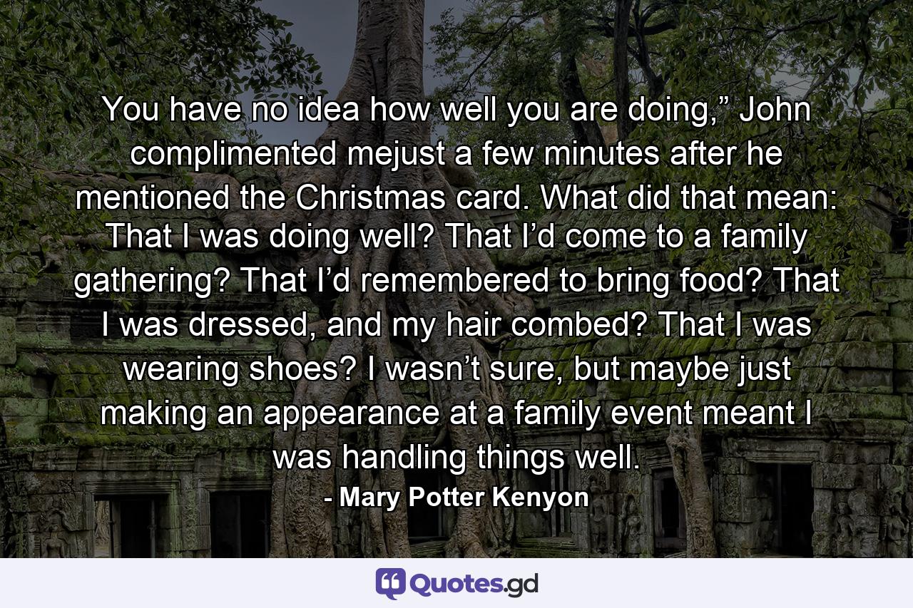 You have no idea how well you are doing,” John complimented mejust a few minutes after he mentioned the Christmas card. What did that mean: That I was doing well? That I’d come to a family gathering? That I’d remembered to bring food? That I was dressed, and my hair combed? That I was wearing shoes? I wasn’t sure, but maybe just making an appearance at a family event meant I was handling things well. - Quote by Mary Potter Kenyon