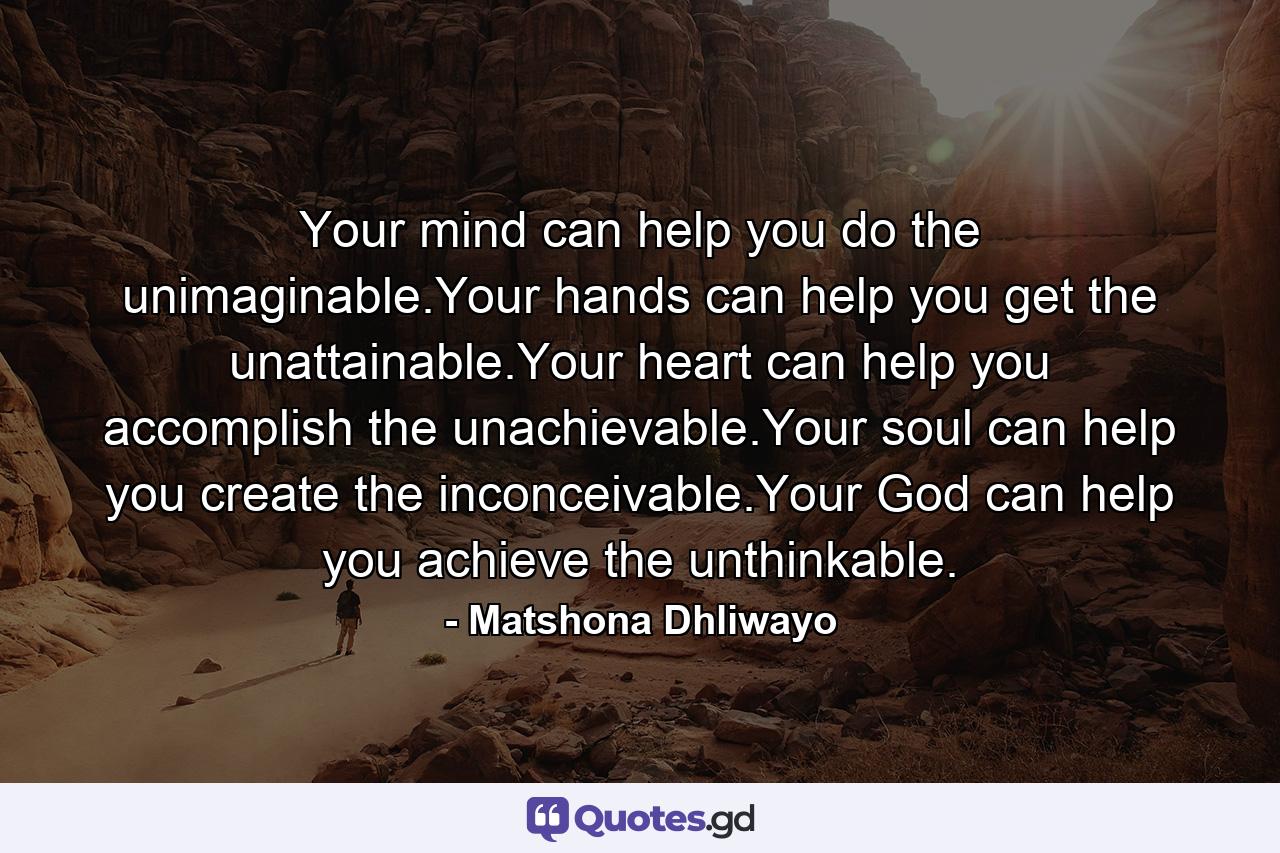 Your mind can help you do the unimaginable.Your hands can help you get the unattainable.Your heart can help you accomplish the unachievable.Your soul can help you create the inconceivable.Your God can help you achieve the unthinkable. - Quote by Matshona Dhliwayo