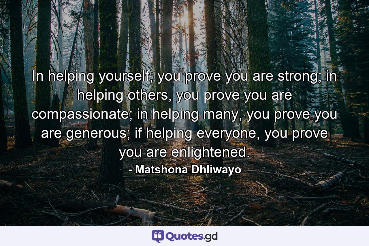 In helping yourself, you prove you are strong; in helping others, you prove you are compassionate; in helping many, you prove you are generous; if helping everyone, you prove you are enlightened. - Quote by Matshona Dhliwayo