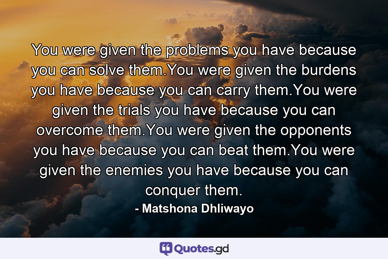 You were given the problems you have because you can solve them.You were given the burdens you have because you can carry them.You were given the trials you have because you can overcome them.You were given the opponents you have because you can beat them.You were given the enemies you have because you can conquer them. - Quote by Matshona Dhliwayo