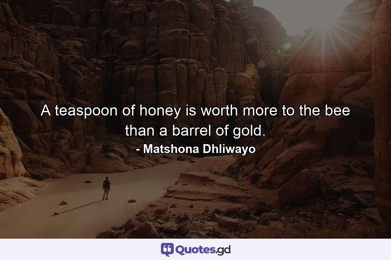 A teaspoon of honey is worth more to the bee than a barrel of gold. - Quote by Matshona Dhliwayo