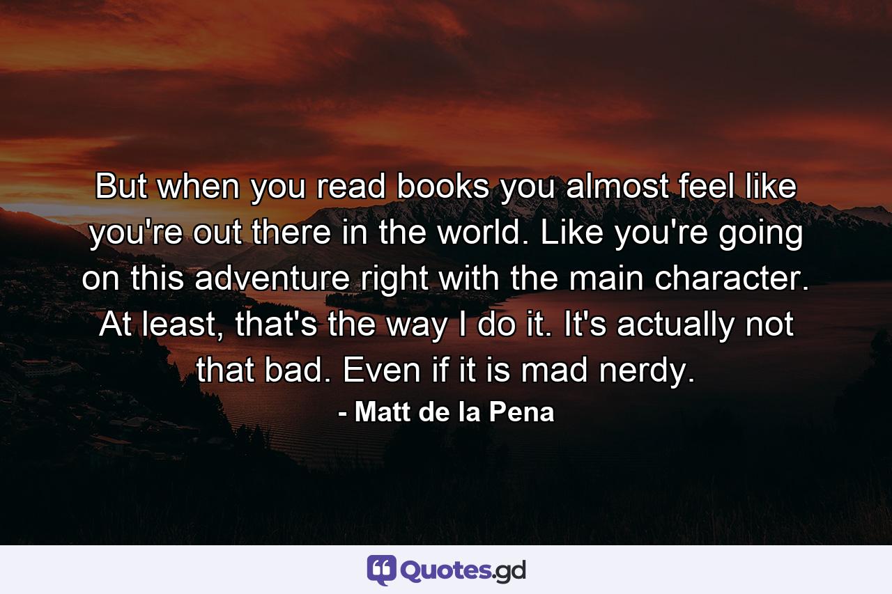 But when you read books you almost feel like you're out there in the world. Like you're going on this adventure right with the main character. At least, that's the way I do it. It's actually not that bad. Even if it is mad nerdy. - Quote by Matt de la Pena