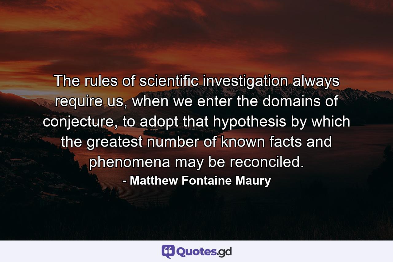 The rules of scientific investigation always require us, when we enter the domains of conjecture, to adopt that hypothesis by which the greatest number of known facts and phenomena may be reconciled. - Quote by Matthew Fontaine Maury