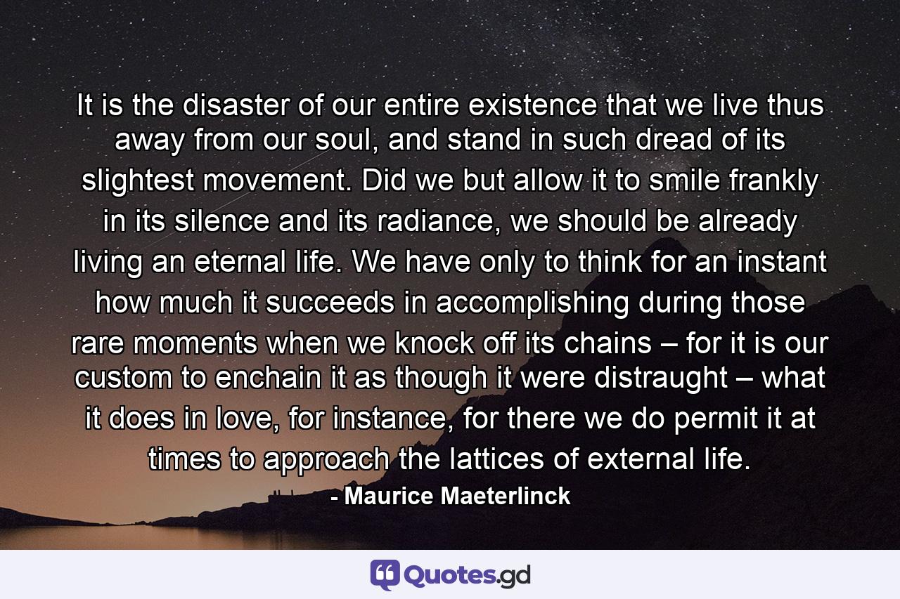 It is the disaster of our entire existence that we live thus away from our soul, and stand in such dread of its slightest movement. Did we but allow it to smile frankly in its silence and its radiance, we should be already living an eternal life. We have only to think for an instant how much it succeeds in accomplishing during those rare moments when we knock off its chains – for it is our custom to enchain it as though it were distraught – what it does in love, for instance, for there we do permit it at times to approach the lattices of external life. - Quote by Maurice Maeterlinck