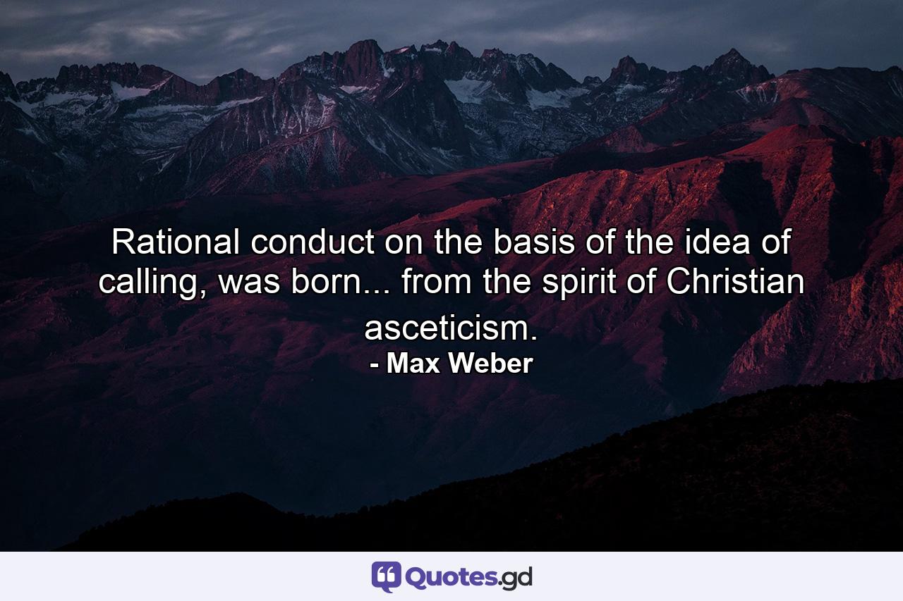 Rational conduct on the basis of the idea of calling, was born... from the spirit of Christian asceticism. - Quote by Max Weber