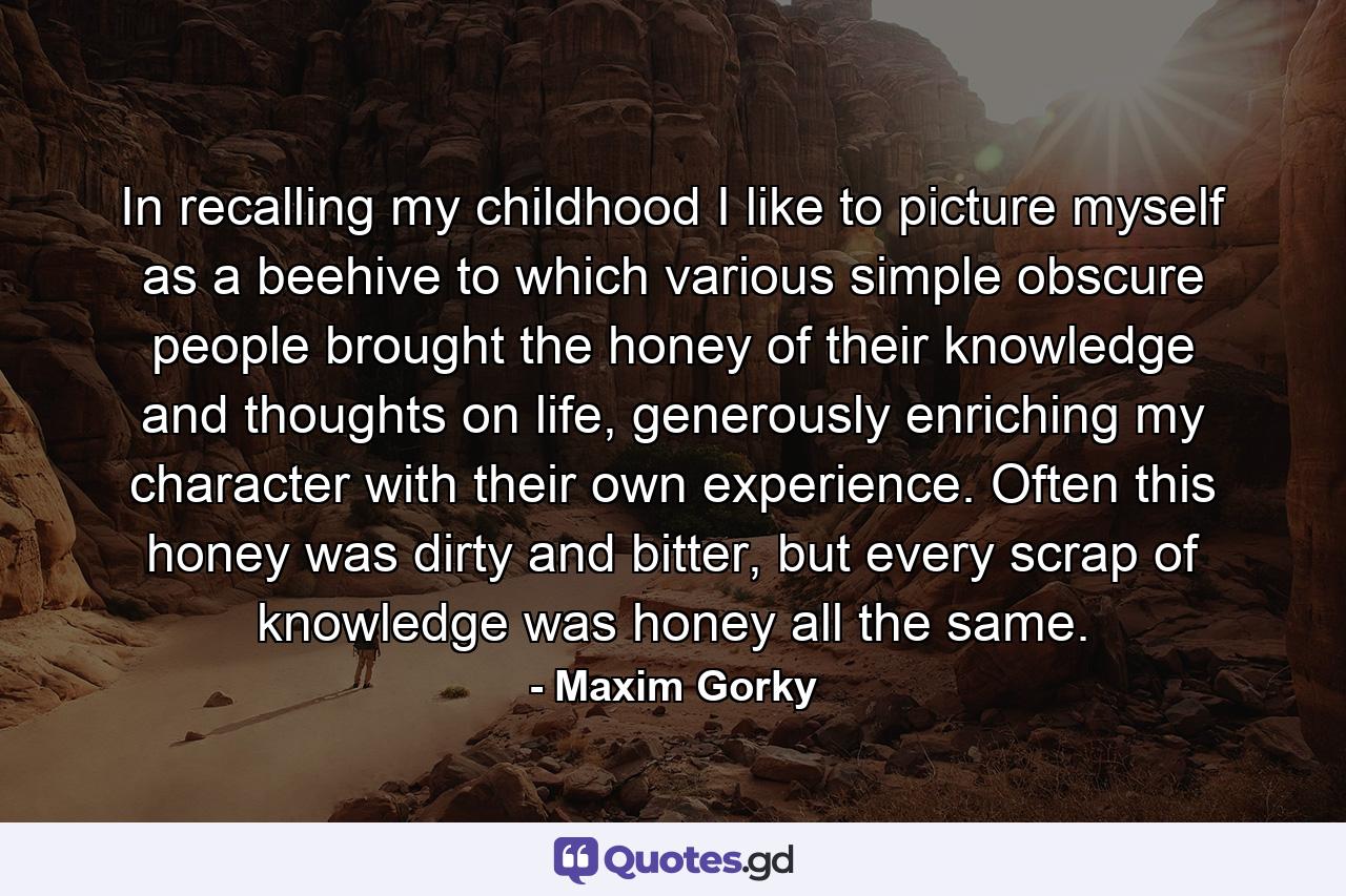 In recalling my childhood I like to picture myself as a beehive to which various simple obscure people brought the honey of their knowledge and thoughts on life, generously enriching my character with their own experience. Often this honey was dirty and bitter, but every scrap of knowledge was honey all the same. - Quote by Maxim Gorky