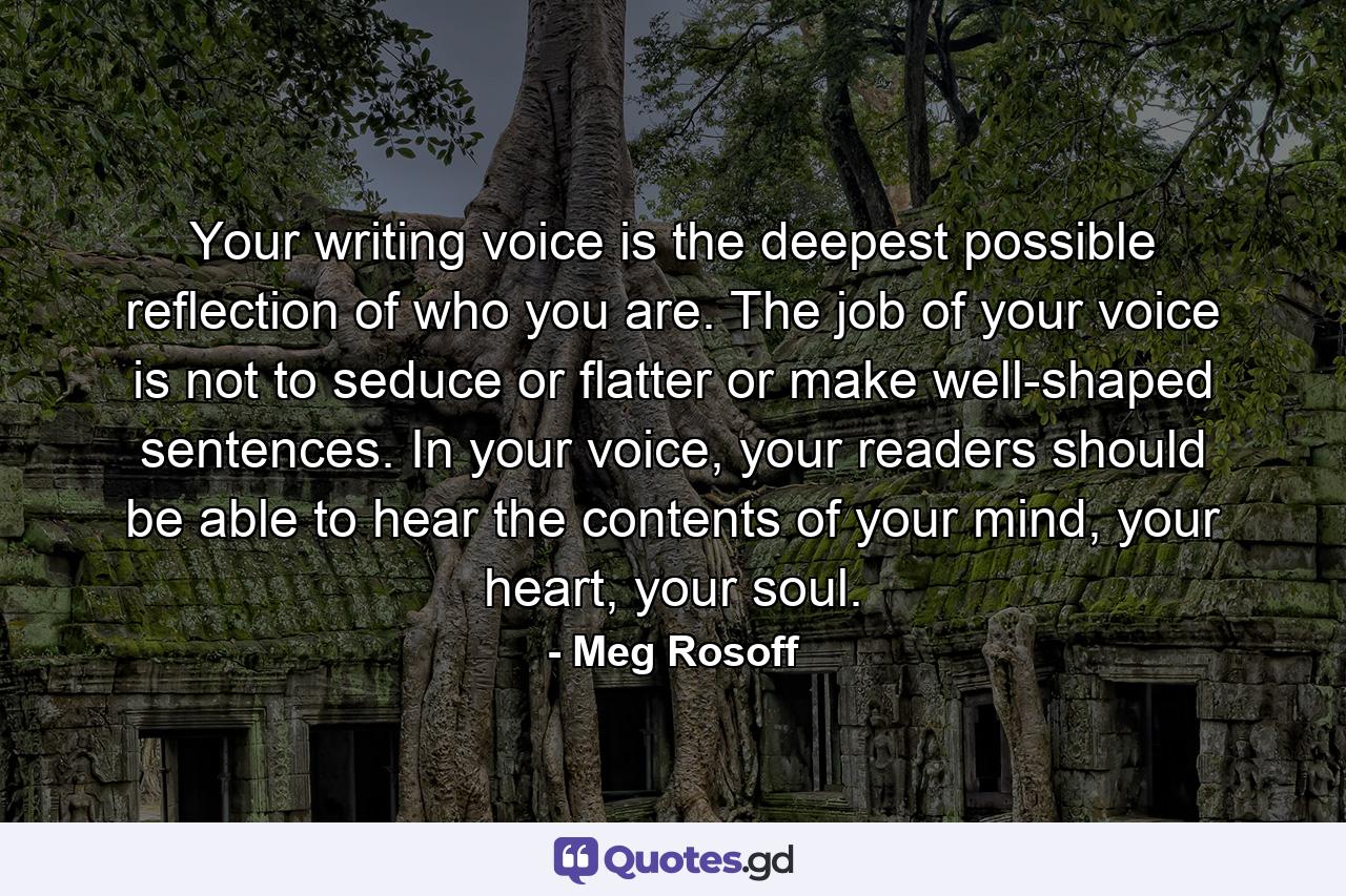 Your writing voice is the deepest possible reflection of who you are. The job of your voice is not to seduce or flatter or make well-shaped sentences. In your voice, your readers should be able to hear the contents of your mind, your heart, your soul. - Quote by Meg Rosoff