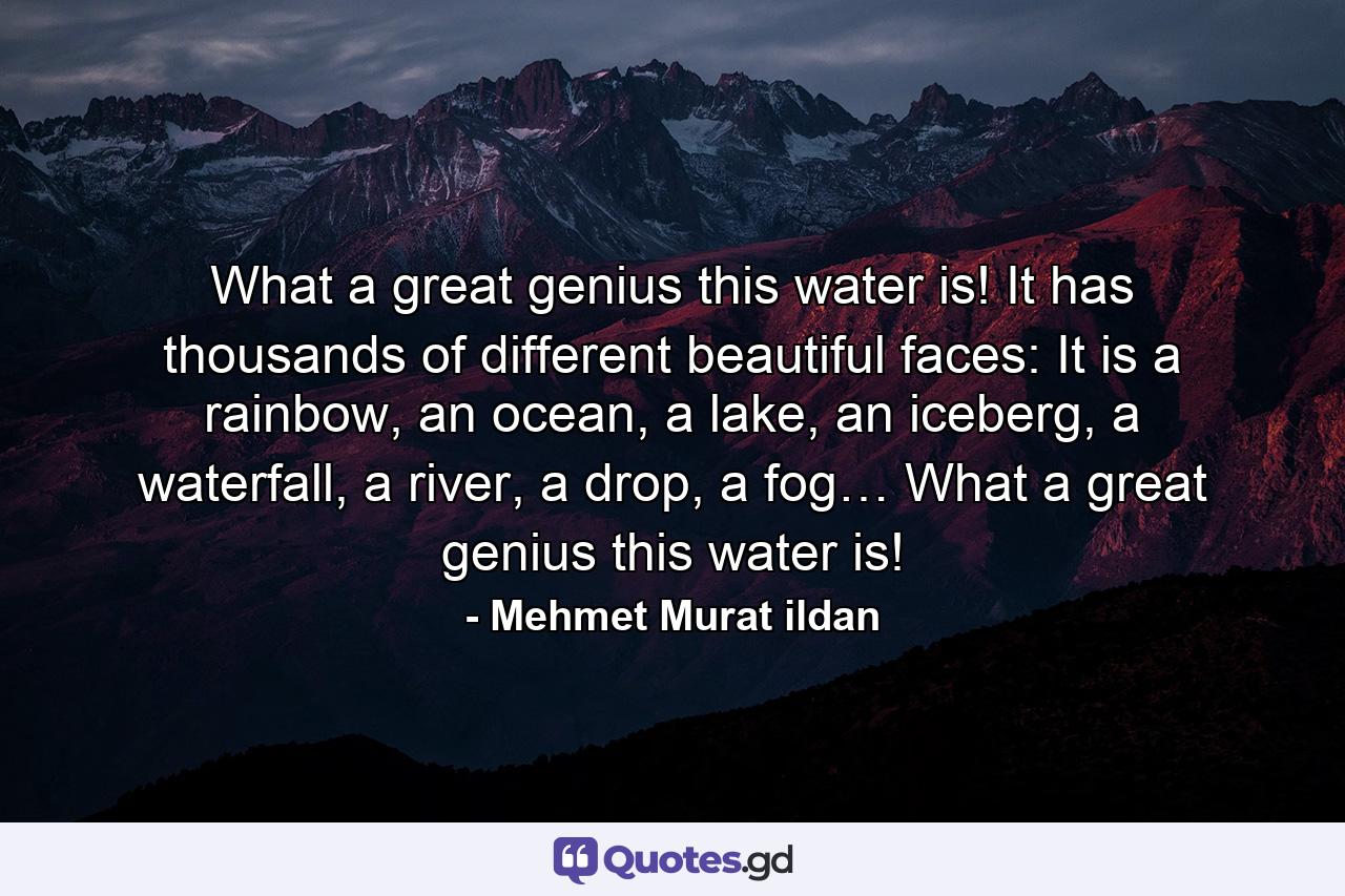 What a great genius this water is! It has thousands of different beautiful faces: It is a rainbow, an ocean, a lake, an iceberg, a waterfall, a river, a drop, a fog… What a great genius this water is! - Quote by Mehmet Murat ildan