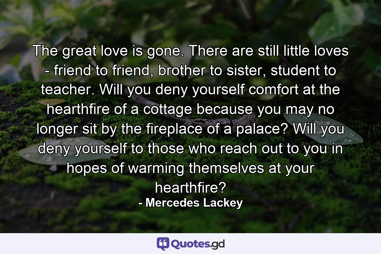 The great love is gone. There are still little loves - friend to friend, brother to sister, student to teacher. Will you deny yourself comfort at the hearthfire of a cottage because you may no longer sit by the fireplace of a palace? Will you deny yourself to those who reach out to you in hopes of warming themselves at your hearthfire? - Quote by Mercedes Lackey