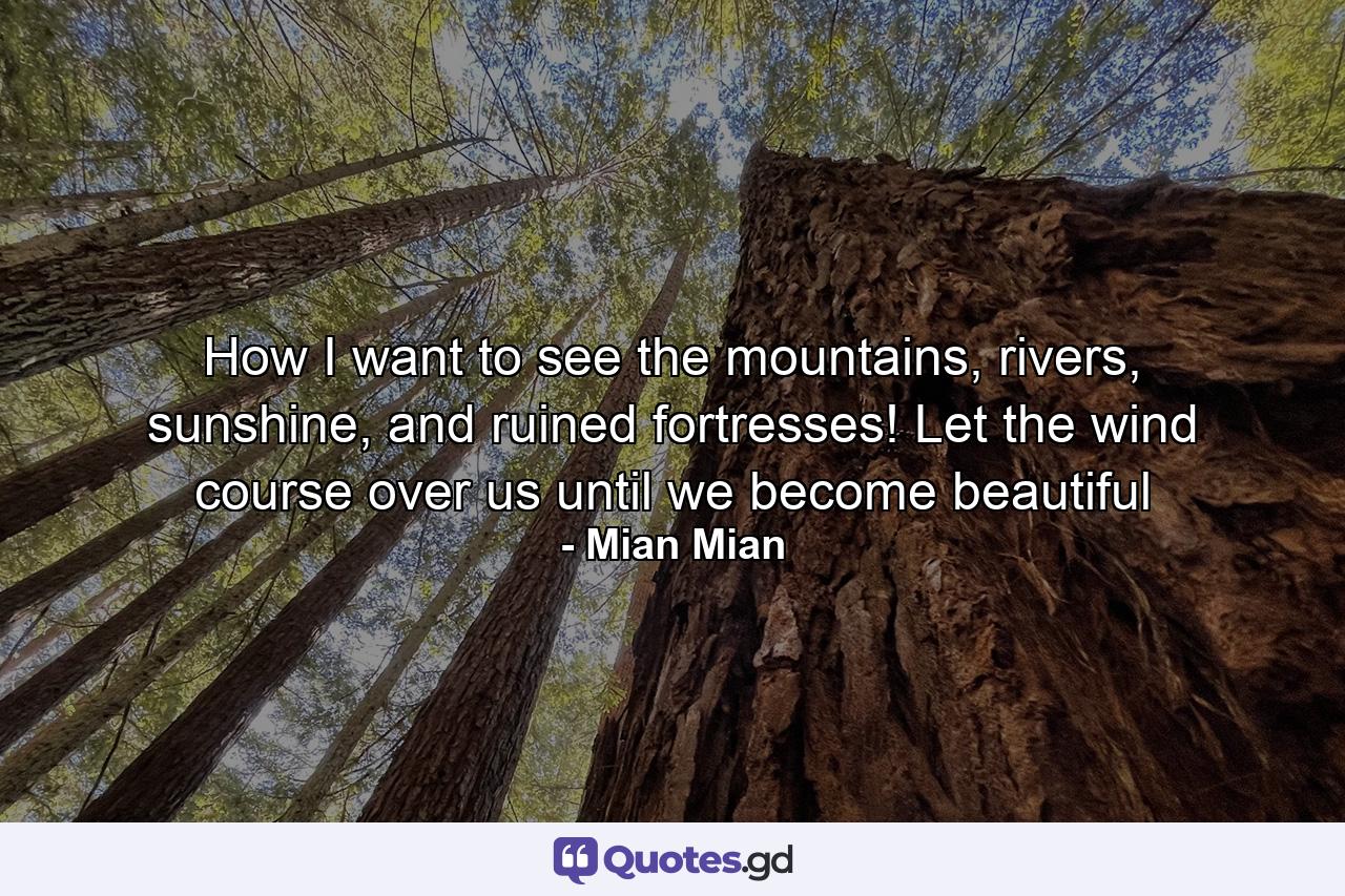 How I want to see the mountains, rivers, sunshine, and ruined fortresses! Let the wind course over us until we become beautiful - Quote by Mian Mian