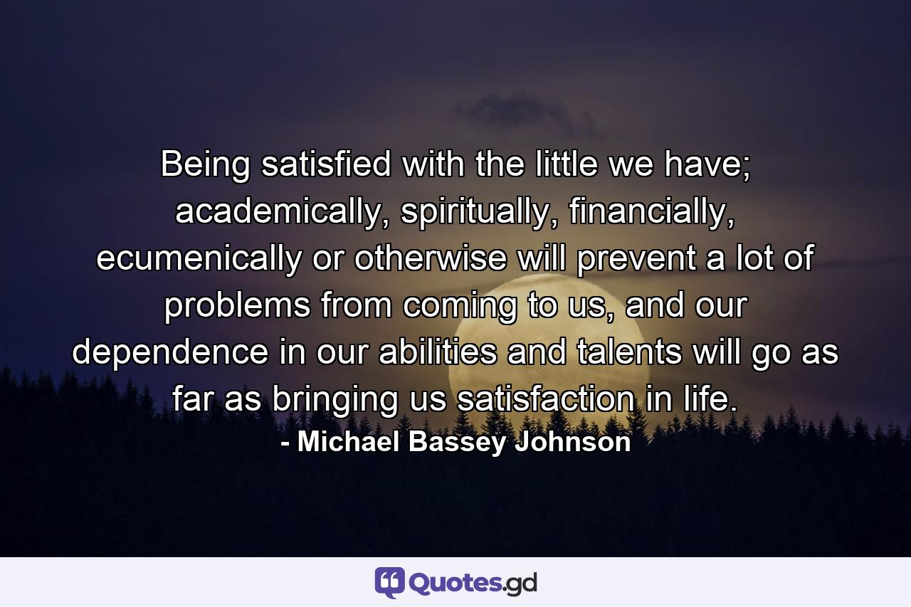 Being satisfied with the little we have; academically, spiritually, financially, ecumenically or otherwise will prevent a lot of problems from coming to us, and our dependence in our abilities and talents will go as far as bringing us satisfaction in life. - Quote by Michael Bassey Johnson
