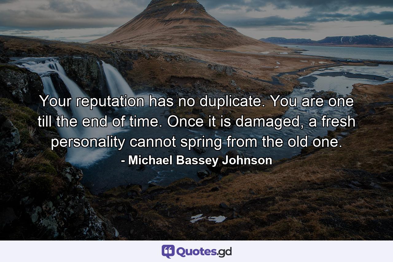 Your reputation has no duplicate. You are one till the end of time. Once it is damaged, a fresh personality cannot spring from the old one. - Quote by Michael Bassey Johnson