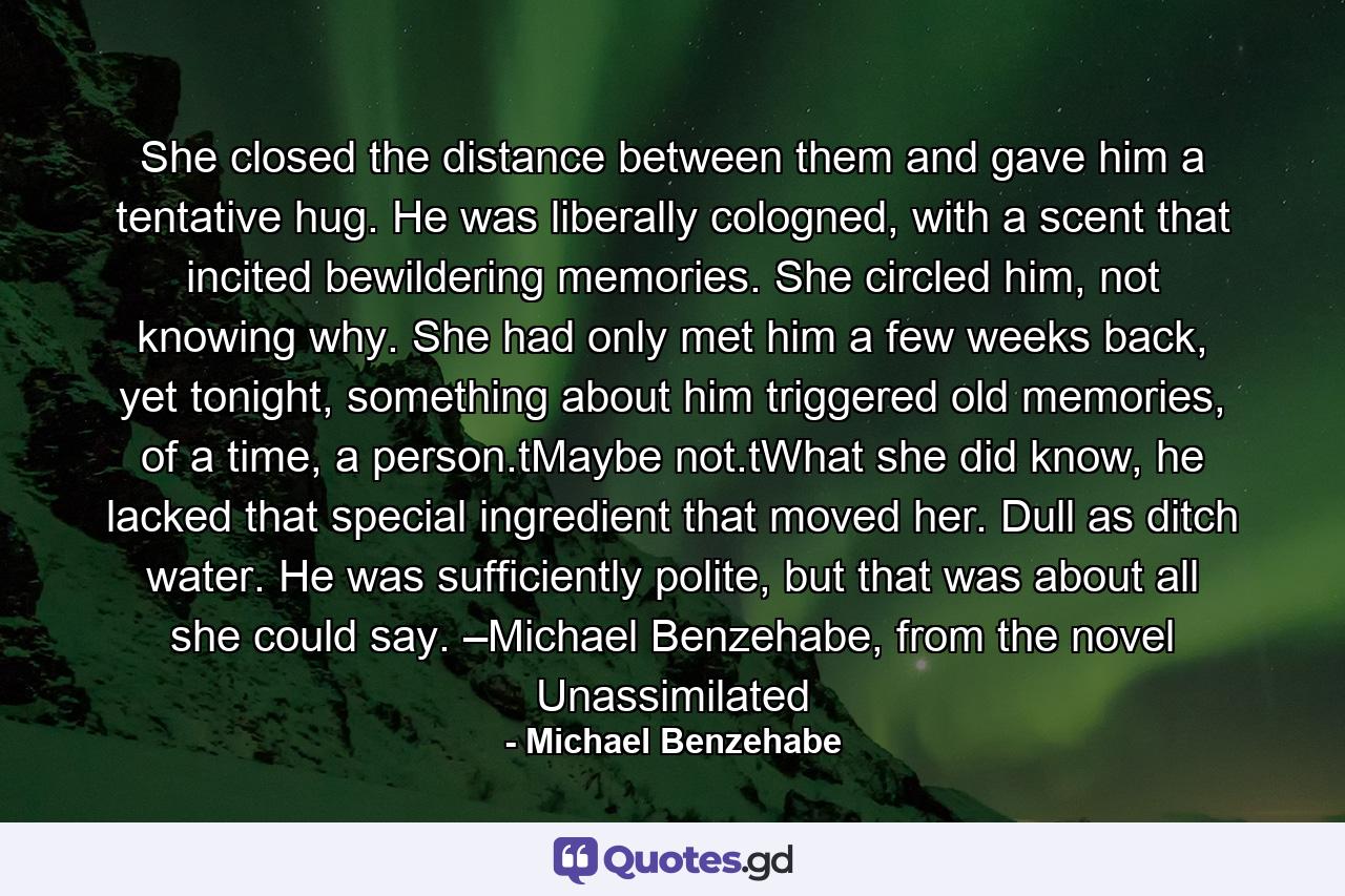 She closed the distance between them and gave him a tentative hug. He was liberally cologned, with a scent that incited bewildering memories. She circled him, not knowing why. She had only met him a few weeks back, yet tonight, something about him triggered old memories, of a time, a person.tMaybe not.tWhat she did know, he lacked that special ingredient that moved her. Dull as ditch water. He was sufficiently polite, but that was about all she could say. –Michael Benzehabe, from the novel Unassimilated - Quote by Michael Benzehabe