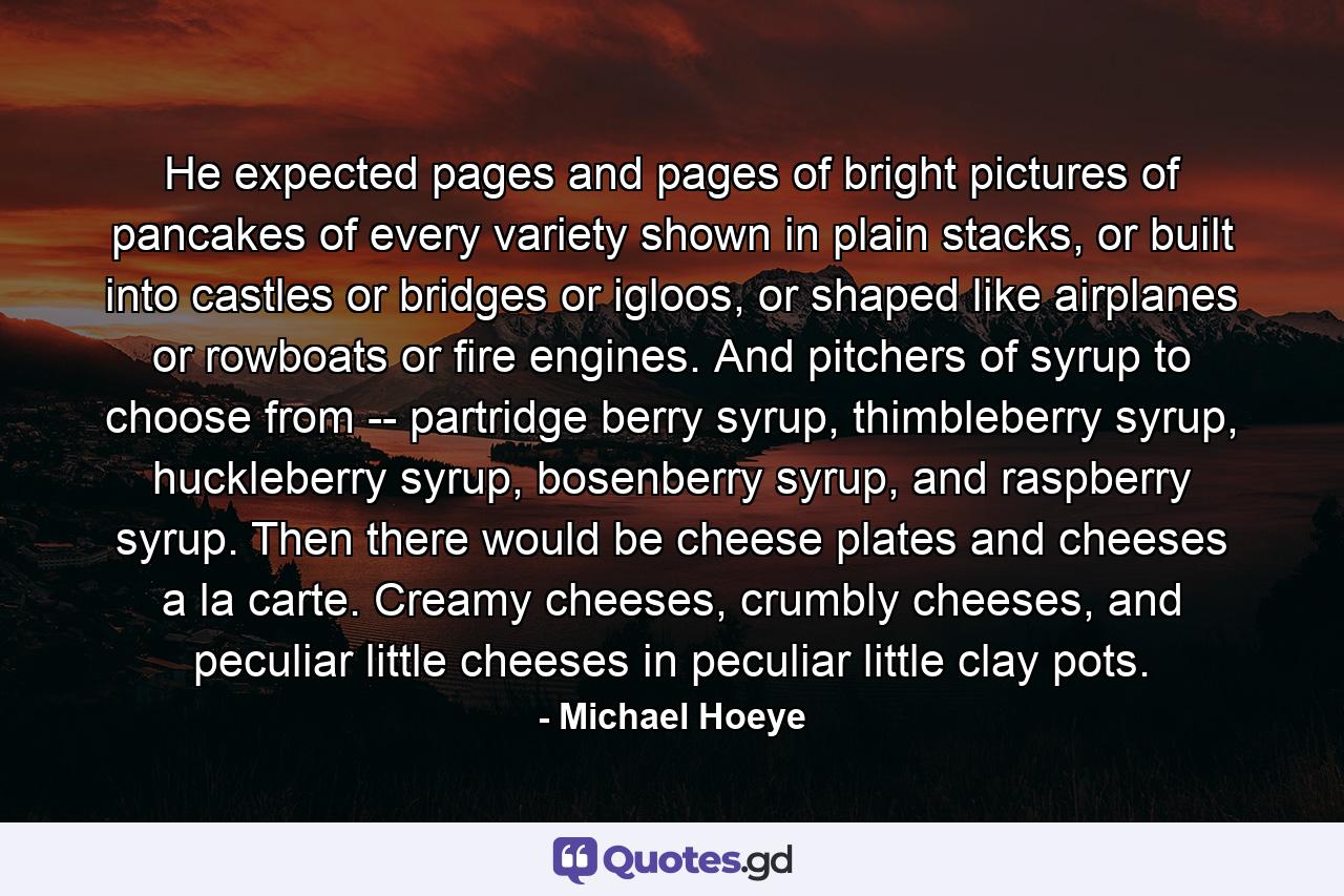 He expected pages and pages of bright pictures of pancakes of every variety shown in plain stacks, or built into castles or bridges or igloos, or shaped like airplanes or rowboats or fire engines. And pitchers of syrup to choose from -- partridge berry syrup, thimbleberry syrup, huckleberry syrup, bosenberry syrup, and raspberry syrup. Then there would be cheese plates and cheeses a la carte. Creamy cheeses, crumbly cheeses, and peculiar little cheeses in peculiar little clay pots. - Quote by Michael Hoeye