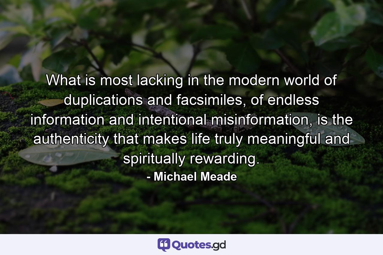 What is most lacking in the modern world of duplications and facsimiles, of endless information and intentional misinformation, is the authenticity that makes life truly meaningful and spiritually rewarding. - Quote by Michael Meade