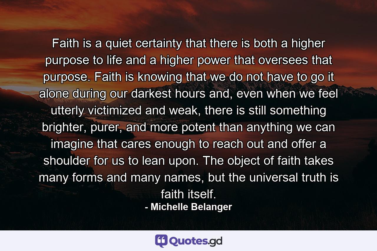 Faith is a quiet certainty that there is both a higher purpose to life and a higher power that oversees that purpose. Faith is knowing that we do not have to go it alone during our darkest hours and, even when we feel utterly victimized and weak, there is still something brighter, purer, and more potent than anything we can imagine that cares enough to reach out and offer a shoulder for us to lean upon. The object of faith takes many forms and many names, but the universal truth is faith itself. - Quote by Michelle Belanger