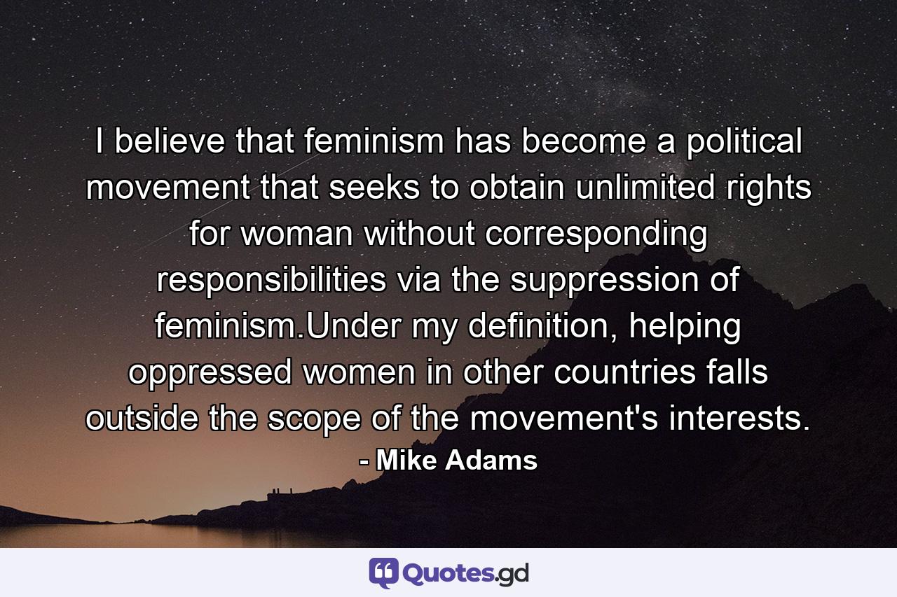 I believe that feminism has become a political movement that seeks to obtain unlimited rights for woman without corresponding responsibilities via the suppression of feminism.Under my definition, helping oppressed women in other countries falls outside the scope of the movement's interests. - Quote by Mike Adams