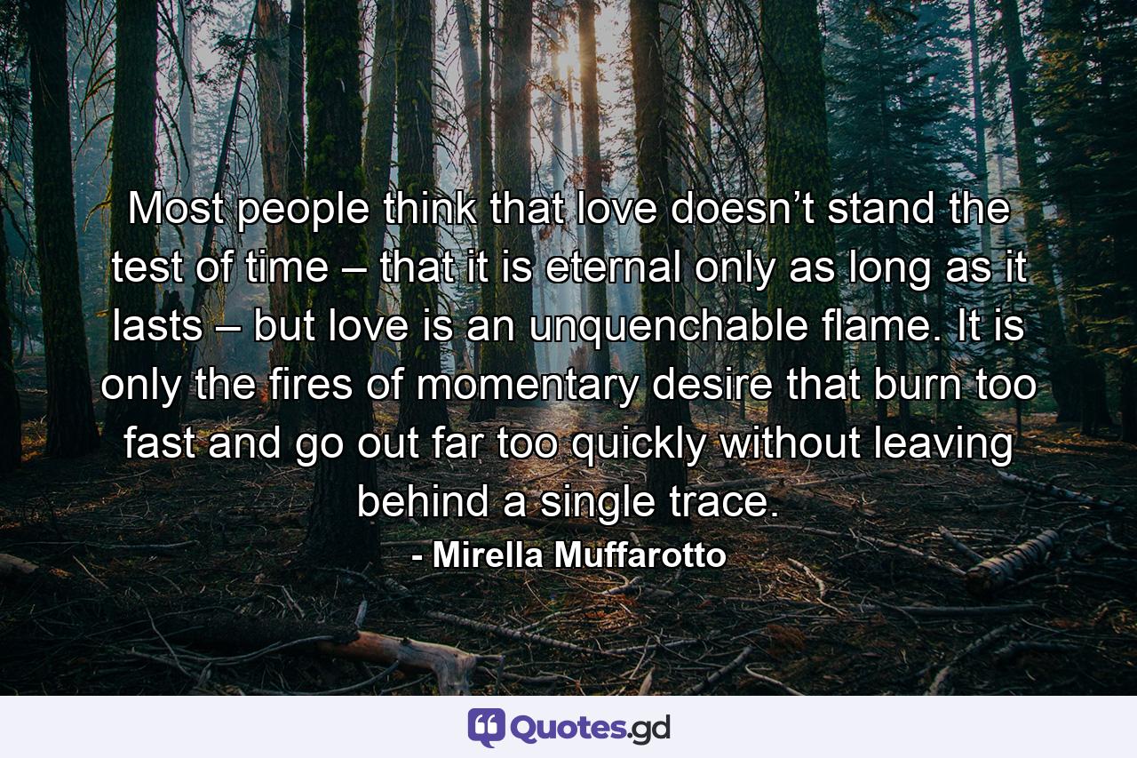 Most people think that love doesn’t stand the test of time – that it is eternal only as long as it lasts – but love is an unquenchable flame. It is only the fires of momentary desire that burn too fast and go out far too quickly without leaving behind a single trace. - Quote by Mirella Muffarotto