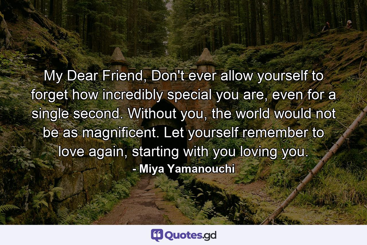 My Dear Friend, Don't ever allow yourself to forget how incredibly special you are, even for a single second. Without you, the world would not be as magnificent. Let yourself remember to love again, starting with you loving you. - Quote by Miya Yamanouchi