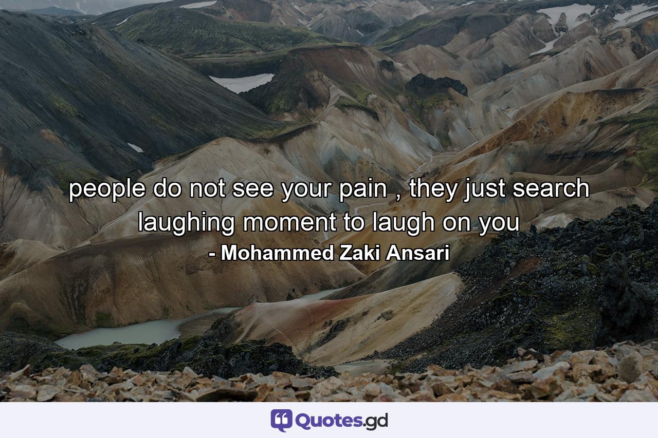 people do not see your pain , they just search laughing moment to laugh on you - Quote by Mohammed Zaki Ansari