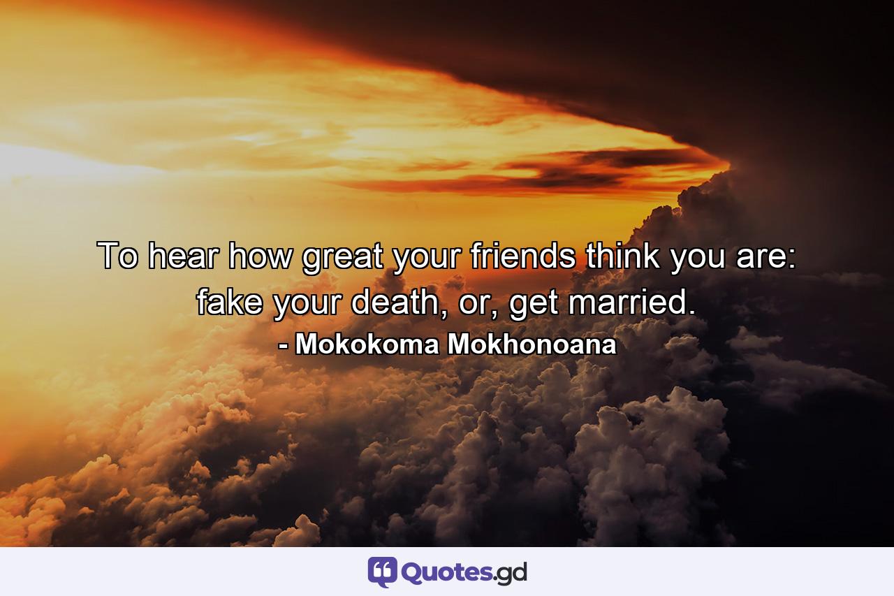 To hear how great your friends think you are: fake your death, or, get married. - Quote by Mokokoma Mokhonoana