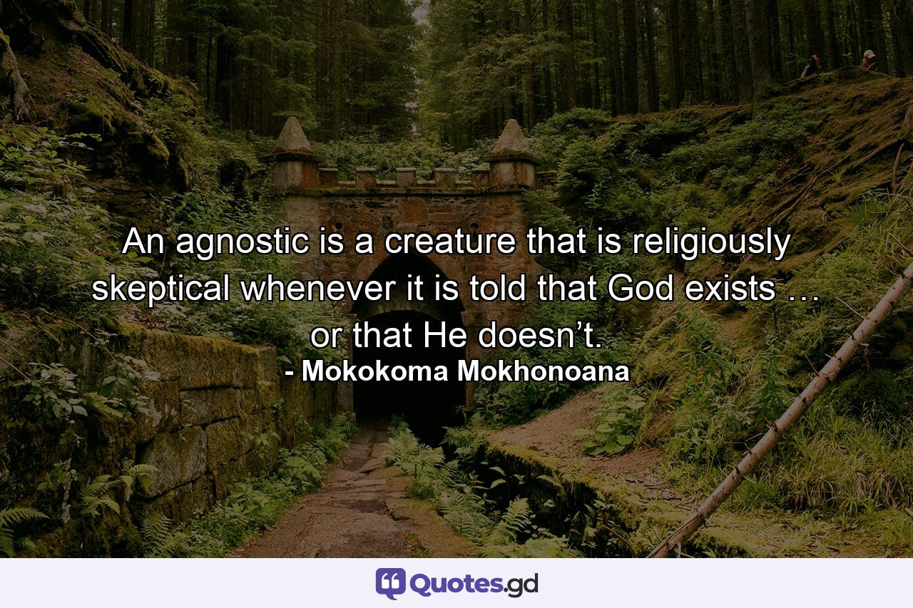 An agnostic is a creature that is religiously skeptical whenever it is told that God exists … or that He doesn’t. - Quote by Mokokoma Mokhonoana