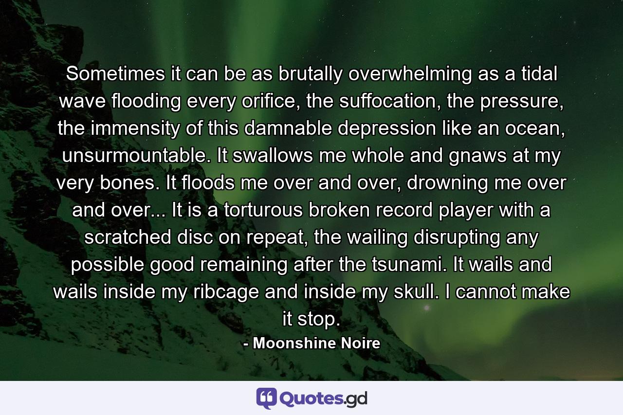 Sometimes it can be as brutally overwhelming as a tidal wave flooding every orifice, the suffocation, the pressure, the immensity of this damnable depression like an ocean, unsurmountable. It swallows me whole and gnaws at my very bones. It floods me over and over, drowning me over and over... It is a torturous broken record player with a scratched disc on repeat, the wailing disrupting any possible good remaining after the tsunami. It wails and wails inside my ribcage and inside my skull. I cannot make it stop. - Quote by Moonshine Noire