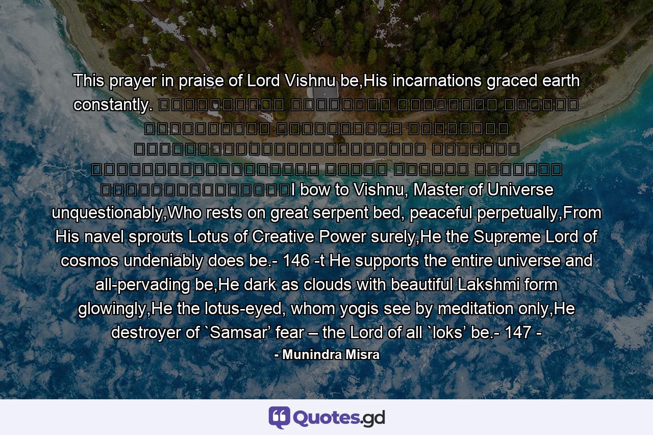 This prayer in praise of Lord Vishnu be,His incarnations graced earth constantly. शान्ताकारं भुजगशयनं पद्मनाभं सुरेशं विश्वाधारं गगनसदृश्यं मेघवर्णं शुभाङ्गम्।लक्ष्मीकान्तं कमलनयनं योगिभिर्ध्यानगम्यं वन्दे विष्णु भवभयहरं सर्वलोकैकनाथम्।I bow to Vishnu, Master of Universe unquestionably,Who rests on great serpent bed, peaceful perpetually,From His navel sprouts Lotus of Creative Power surely,He the Supreme Lord of cosmos undeniably does be.- 146 -t He supports the entire universe and all-pervading be,He dark as clouds with beautiful Lakshmi form glowingly,He the lotus-eyed, whom yogis see by meditation only,He destroyer of `Samsar’ fear – the Lord of all `loks’ be.- 147 - - Quote by Munindra Misra