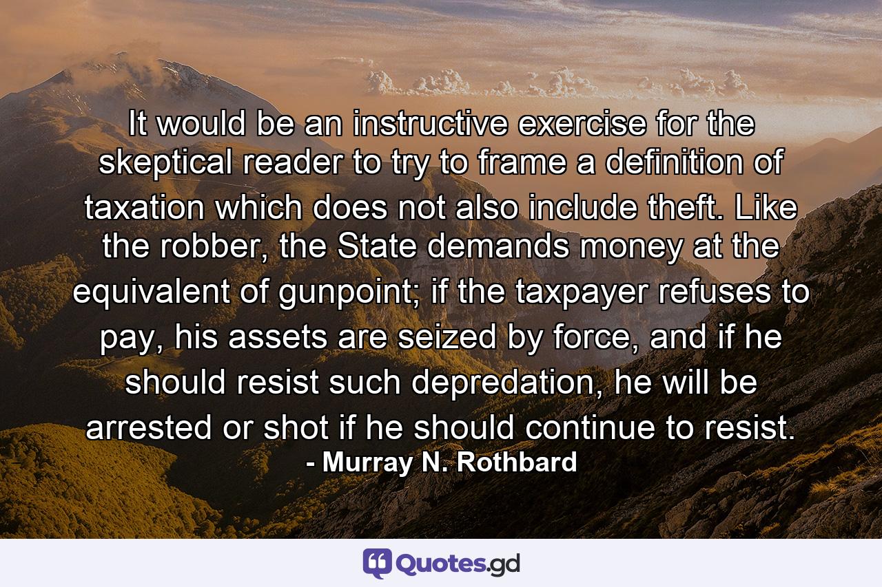 It would be an instructive exercise for the skeptical reader to try to frame a definition of taxation which does not also include theft. Like the robber, the State demands money at the equivalent of gunpoint; if the taxpayer refuses to pay, his assets are seized by force, and if he should resist such depredation, he will be arrested or shot if he should continue to resist. - Quote by Murray N. Rothbard