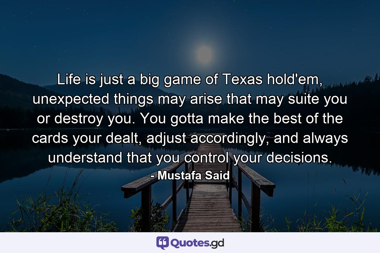 Life is just a big game of Texas hold'em, unexpected things may arise that may suite you or destroy you. You gotta make the best of the cards your dealt, adjust accordingly, and always understand that you control your decisions. - Quote by Mustafa Said