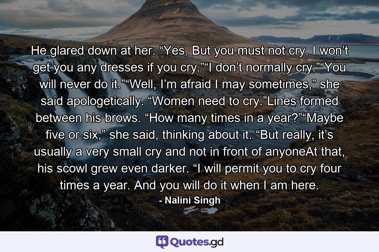 He glared down at her. “Yes. But you must not cry. I won’t get you any dresses if you cry.”“I don’t normally cry.”“You will never do it.”“Well, I’m afraid I may sometimes,” she said apologetically. “Women need to cry.”Lines formed between his brows. “How many times in a year?”“Maybe five or six,” she said, thinking about it. “But really, it’s usually a very small cry and not in front of anyoneAt that, his scowl grew even darker. “I will permit you to cry four times a year. And you will do it when I am here. - Quote by Nalini Singh