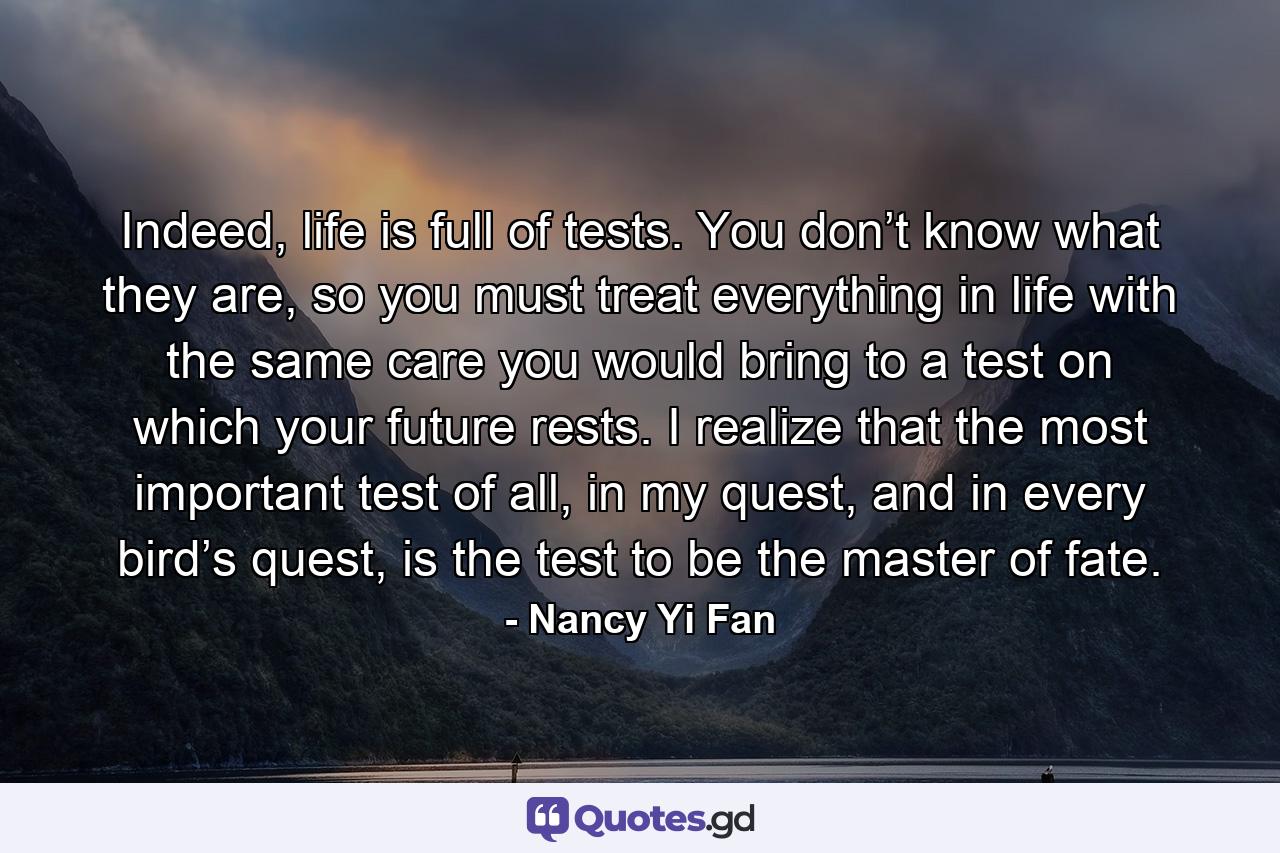 Indeed, life is full of tests. You don’t know what they are, so you must treat everything in life with the same care you would bring to a test on which your future rests. I realize that the most important test of all, in my quest, and in every bird’s quest, is the test to be the master of fate. - Quote by Nancy Yi Fan