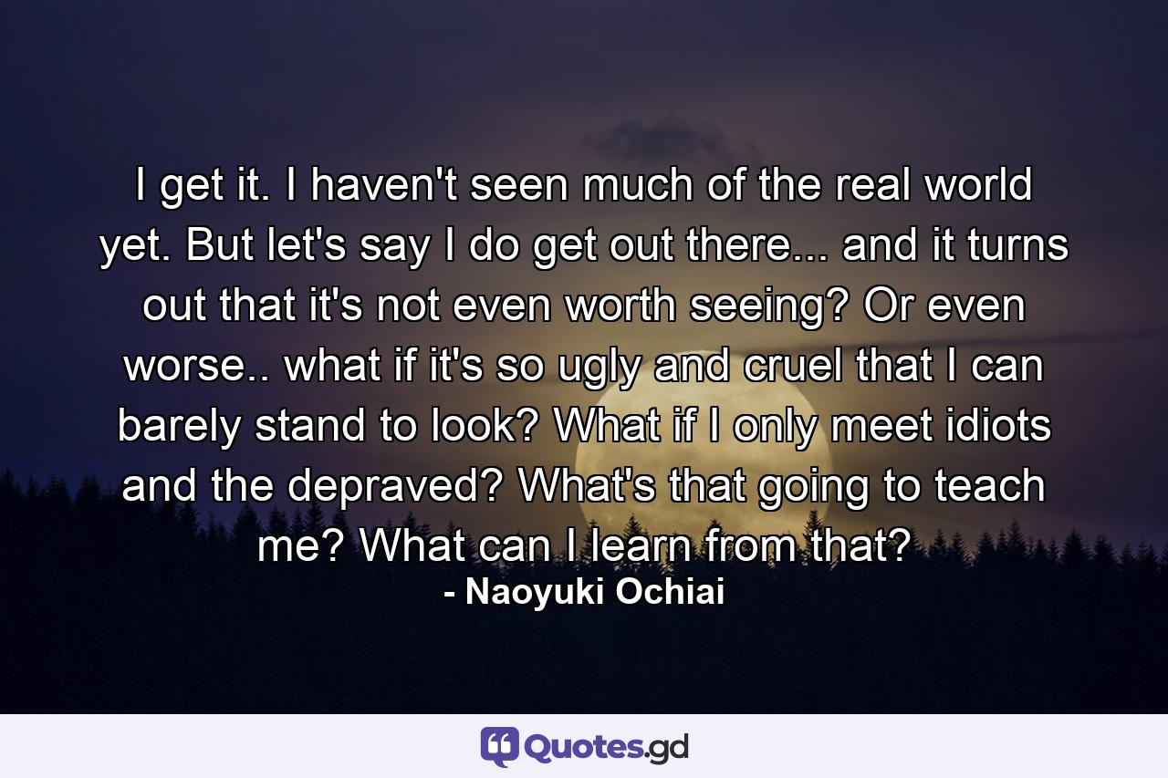 I get it. I haven't seen much of the real world yet. But let's say I do get out there... and it turns out that it's not even worth seeing? Or even worse.. what if it's so ugly and cruel that I can barely stand to look? What if I only meet idiots and the depraved? What's that going to teach me? What can I learn from that? - Quote by Naoyuki Ochiai