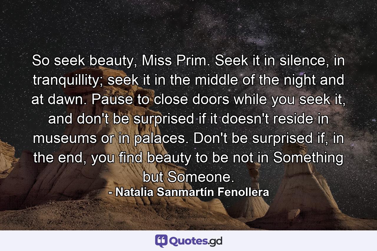 So seek beauty, Miss Prim. Seek it in silence, in tranquillity; seek it in the middle of the night and at dawn. Pause to close doors while you seek it, and don't be surprised if it doesn't reside in museums or in palaces. Don't be surprised if, in the end, you find beauty to be not in Something but Someone. - Quote by Natalia Sanmartín Fenollera