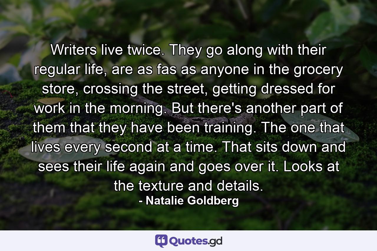 Writers live twice. They go along with their regular life, are as fas as anyone in the grocery store, crossing the street, getting dressed for work in the morning. But there's another part of them that they have been training. The one that lives every second at a time. That sits down and sees their life again and goes over it. Looks at the texture and details. - Quote by Natalie Goldberg