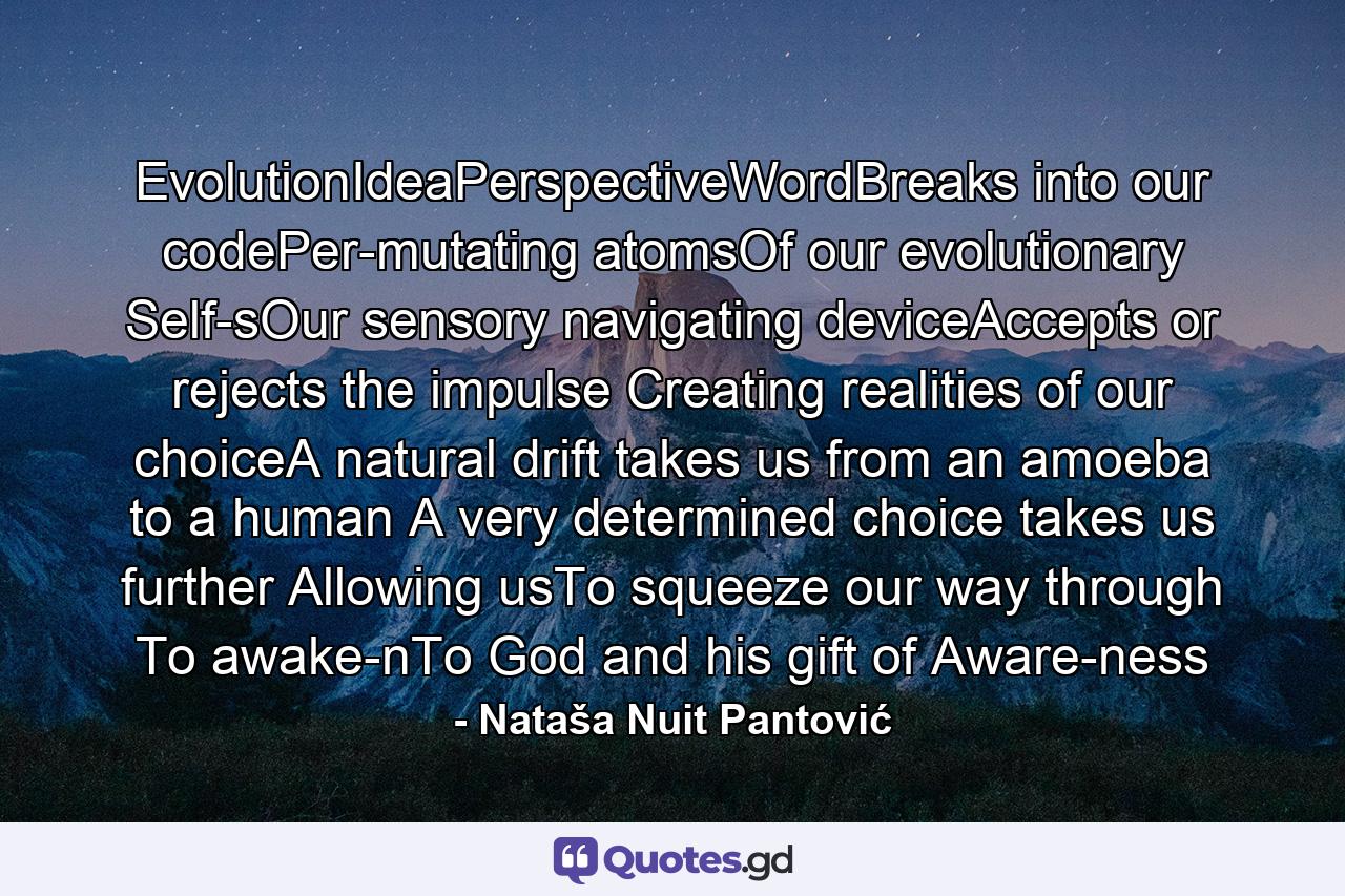 EvolutionIdeaPerspectiveWordBreaks into our codePer-mutating atomsOf our evolutionary Self-sOur sensory navigating deviceAccepts or rejects the impulse Creating realities of our choiceA natural drift takes us from an amoeba to a human A very determined choice takes us further Allowing usTo squeeze our way through To awake-nTo God and his gift of Aware-ness - Quote by Nataša Nuit Pantović