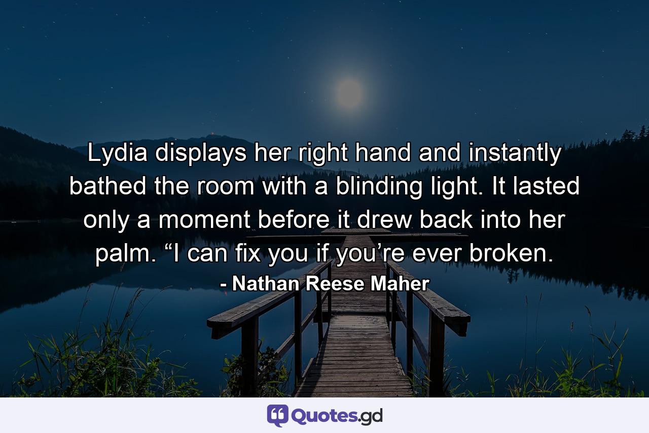 Lydia displays her right hand and instantly bathed the room with a blinding light. It lasted only a moment before it drew back into her palm. “I can fix you if you’re ever broken. - Quote by Nathan Reese Maher