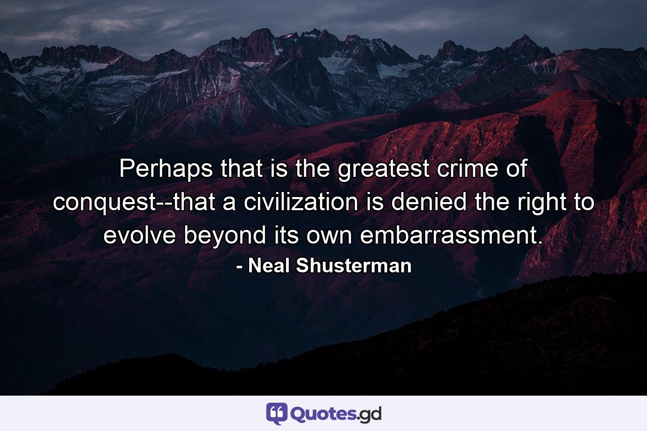 Perhaps that is the greatest crime of conquest--that a civilization is denied the right to evolve beyond its own embarrassment. - Quote by Neal Shusterman