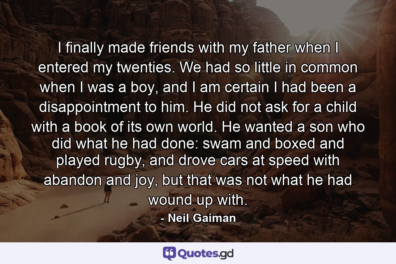 I finally made friends with my father when I entered my twenties. We had so little in common when I was a boy, and I am certain I had been a disappointment to him. He did not ask for a child with a book of its own world. He wanted a son who did what he had done: swam and boxed and played rugby, and drove cars at speed with abandon and joy, but that was not what he had wound up with. - Quote by Neil Gaiman