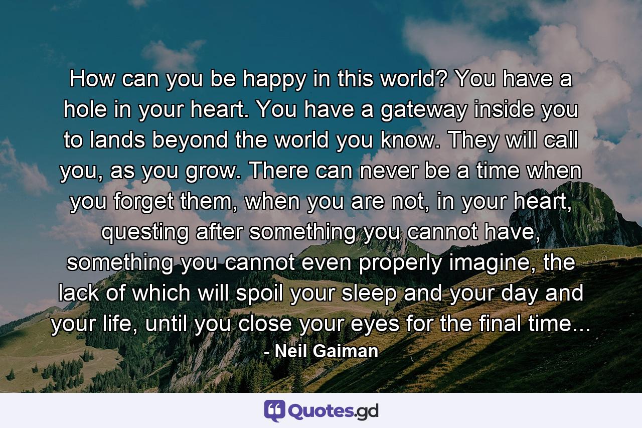 How can you be happy in this world? You have a hole in your heart. You have a gateway inside you to lands beyond the world you know. They will call you, as you grow. There can never be a time when you forget them, when you are not, in your heart, questing after something you cannot have, something you cannot even properly imagine, the lack of which will spoil your sleep and your day and your life, until you close your eyes for the final time... - Quote by Neil Gaiman